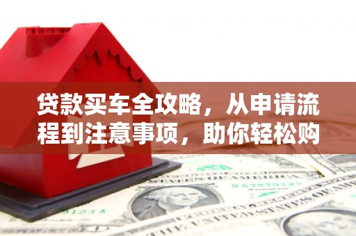敖汉旗贷款买车全攻略，从申请流程到注意事项，助你轻松购车